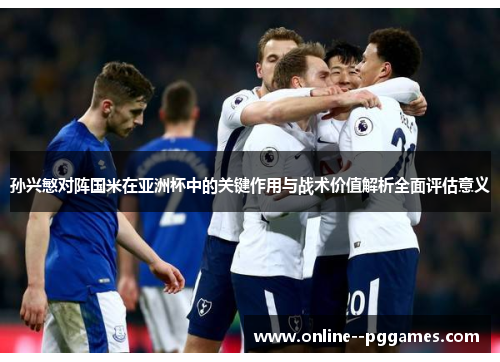 孙兴慜对阵国米在亚洲杯中的关键作用与战术价值解析全面评估意义 孙兴慜对阵国米在亚洲杯中的关键作用与战术价值解析全面评估意义