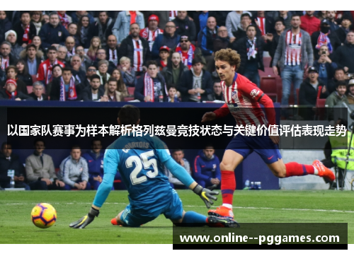 以国家队赛事为样本解析格列兹曼竞技状态与关键价值评估表现走势