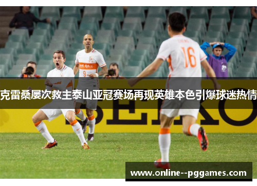 克雷桑屡次救主泰山亚冠赛场再现英雄本色引爆球迷热情