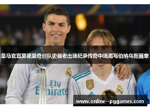 皇马官宣莫德里奇创队史最老出场纪录传奇中场再写伯纳乌新篇章