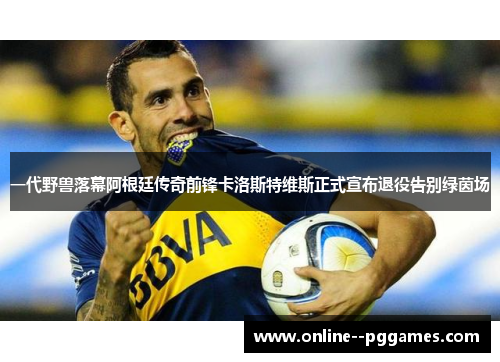 一代野兽落幕阿根廷传奇前锋卡洛斯特维斯正式宣布退役告别绿茵场