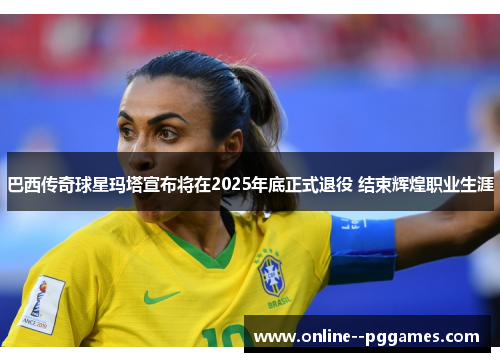巴西传奇球星玛塔宣布将在2025年底正式退役 结束辉煌职业生涯
