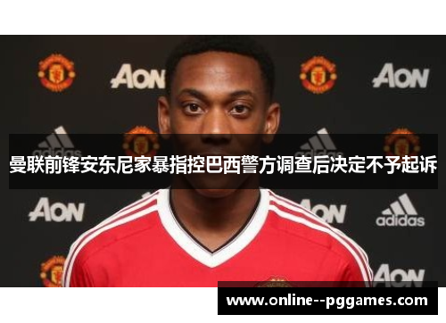 曼联前锋安东尼家暴指控巴西警方调查后决定不予起诉