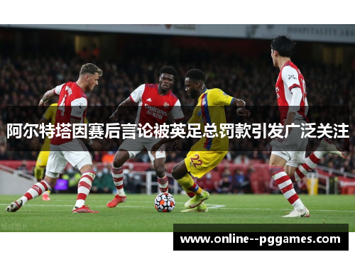 阿尔特塔因赛后言论被英足总罚款引发广泛关注