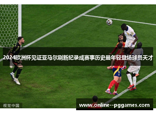 2024欧洲杯见证亚马尔刷新纪录成赛事历史最年轻登场球员天才
