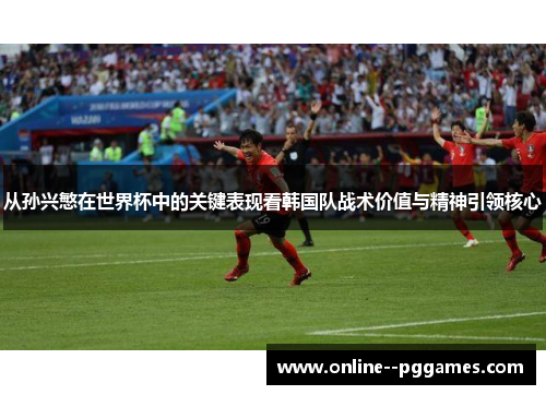从孙兴慜在世界杯中的关键表现看韩国队战术价值与精神引领核心 从孙兴慜在世界杯中的关键表现看韩国队战术价值与精神引领核心