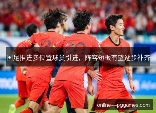 国足推进多位置球员引进，阵容短板有望逐步补齐