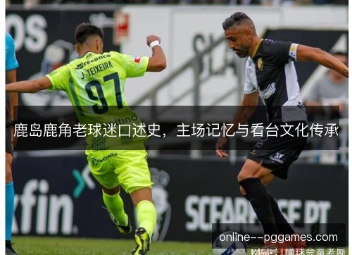 鹿岛鹿角老球迷口述史,主场记忆与看台文化传承 鹿岛鹿角老球迷口述史,主场记忆与看台文化传承